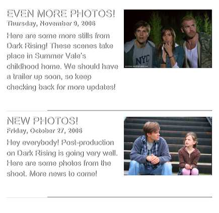 ￼
EVEN MORE PHOTOS!
Thursday, November 9, 2006
Here are some more stills from Dark Rising! These scenes take place in Summer Vale’s childhood home. We should have a trailer up soon, so keep checking back for more updates!
read more...​
￼
￼
NEW PHOTOS!
Friday, October 27, 2006
Hey everybody! Post-production on Dark Rising is going very well. Here are some photos from the shoot. More news to come!
read more...​
￼
